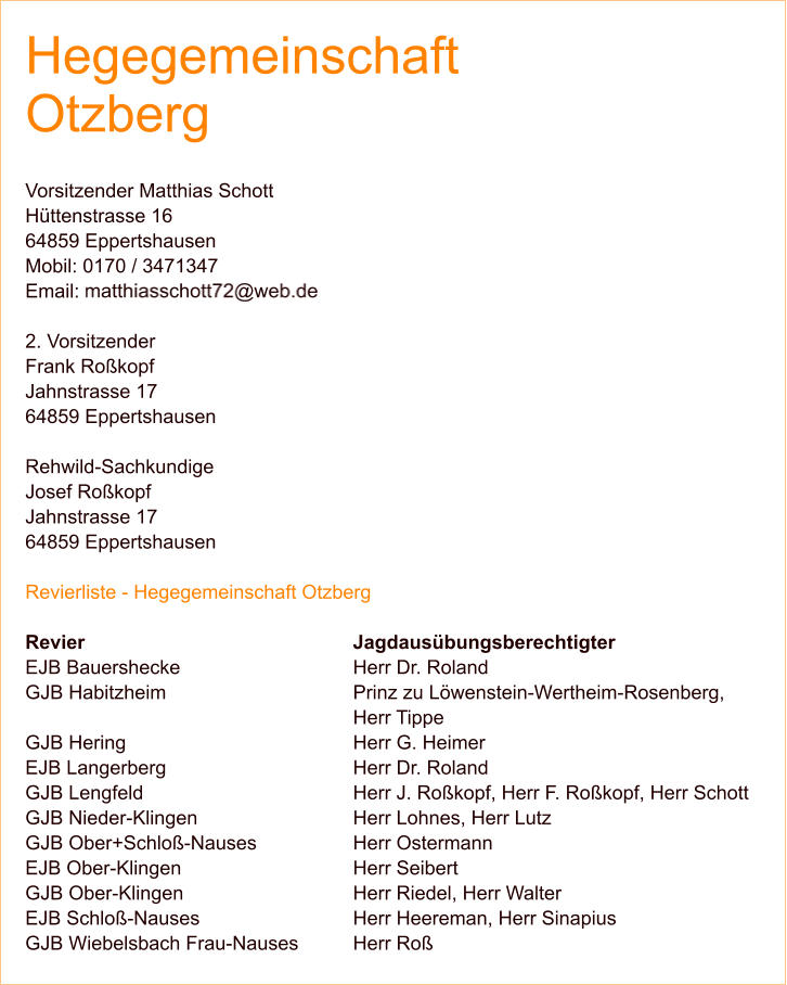 Hegegemeinschaft Otzberg  Vorsitzender Matthias Schott Hüttenstrasse 16 64859 Eppertshausen Mobil: 0170 / 3471347 Email:   2. Vorsitzender Frank Roßkopf Jahnstrasse 17 64859 Eppertshausen  Rehwild-Sachkundige Josef Roßkopf Jahnstrasse 17 64859 Eppertshausen  Revierliste - Hegegemeinschaft Otzberg  Revier 							Jagdausübungsberechtigter EJB Bauershecke 					Herr Dr. Roland GJB Habitzheim 					Prinz zu Löwenstein-Wertheim-Rosenberg, Herr Tippe GJB Hering 						Herr G. Heimer EJB Langerberg 					Herr Dr. Roland GJB Lengfeld 					Herr J. Roßkopf, Herr F. Roßkopf, Herr Schott GJB Nieder-Klingen 				Herr Lohnes, Herr Lutz GJB Ober+Schloß-Nauses 			Herr Ostermann EJB Ober-Klingen 					Herr Seibert GJB Ober-Klingen 					Herr Riedel, Herr Walter EJB Schloß-Nauses 				Herr Heereman, Herr Sinapius GJB Wiebelsbach Frau-Nauses 		Herr Roß