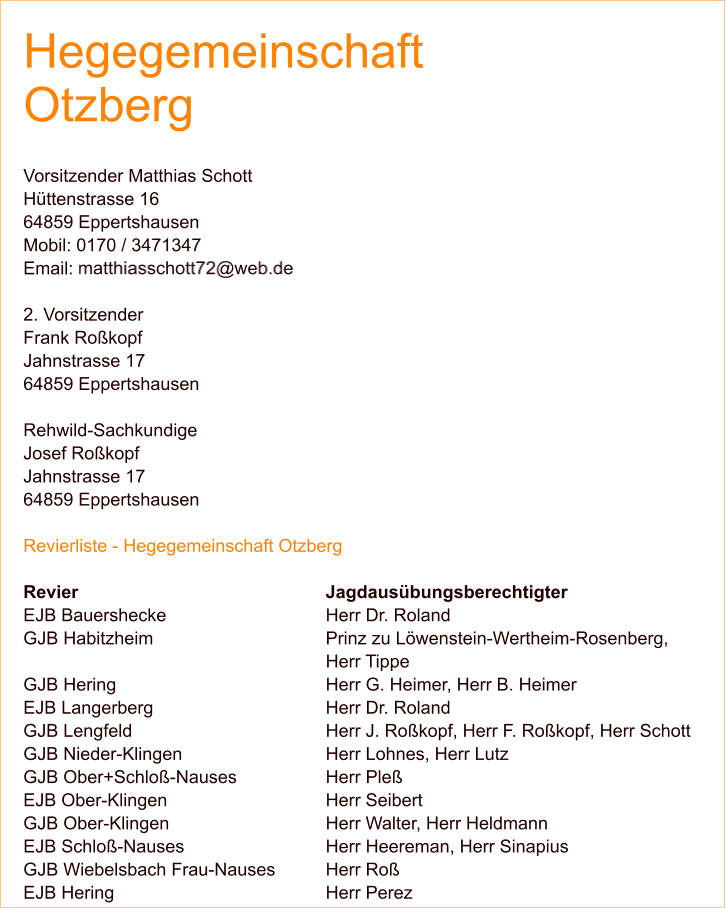Hegegemeinschaft Otzberg  Vorsitzender Matthias Schott Hüttenstrasse 16 64859 Eppertshausen Mobil: 0170 / 3471347 Email:   2. Vorsitzender Frank Roßkopf Jahnstrasse 17 64859 Eppertshausen  Rehwild-Sachkundige Josef Roßkopf Jahnstrasse 17 64859 Eppertshausen  Revierliste - Hegegemeinschaft Otzberg  Revier 							Jagdausübungsberechtigter EJB Bauershecke 					Herr Dr. Roland GJB Habitzheim 					Prinz zu Löwenstein-Wertheim-Rosenberg, Herr Tippe GJB Hering 						Herr G. Heimer, Herr B. Heimer EJB Langerberg 					Herr Dr. Roland GJB Lengfeld 					Herr J. Roßkopf, Herr F. Roßkopf, Herr Schott GJB Nieder-Klingen 				Herr Lohnes, Herr Lutz GJB Ober+Schloß-Nauses 			Herr Pleß EJB Ober-Klingen 					Herr Seibert GJB Ober-Klingen 					Herr Walter, Herr Heldmann EJB Schloß-Nauses 				Herr Heereman, Herr Sinapius GJB Wiebelsbach Frau-Nauses 		Herr Roß EJB Hering						Herr Perez